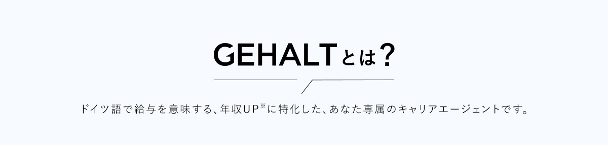 GEHALTとは？ ドイツ語で給与を意味する、年収UP※に特化した、あなた専属のキャリアエージェントです。
