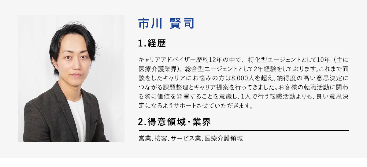 市川賢司 1.経歴 キャリアアドバイザー歴約12年の中で、特化型エージェントとして10年(主に医療介護業界)、総合型エージェントとして2年経験をしております。これまで面談をしたキャリアにお悩みの方は8,000人を超え、納得度の高い意思決定につながる課題整理とキャリア提案を行ってきました。お客様の転職活動に関わる際に価値を発揮することを意識し、1人で行う転職活動よりも、良い意思決定になるようサポートさせていただきます。 2.得意領域・業界 営業、接客、サービス業、医療介護領域