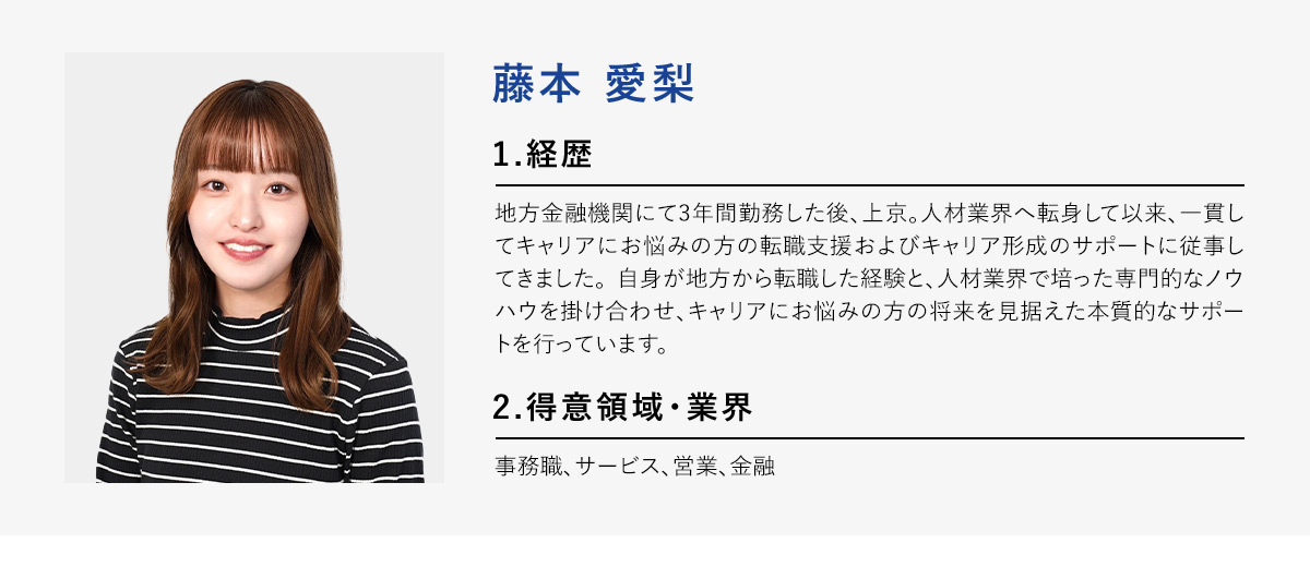 藤本愛梨 1.経歴 地方金融機関にて3年間勤務した後、上京。人材業界へ転身して以来、一貫してキャリアにお悩みの方の転職支援およびキャリア形成のサポートに従事してきました。自身が地方から転職した経験と、人材業界で培った専門的なノウハウを掛け合わせ、キャリアにお悩みの方の将来を見据えた本質的なサポートを行っています。 2.得意領域・業界 事務職、サービス、営業、金融