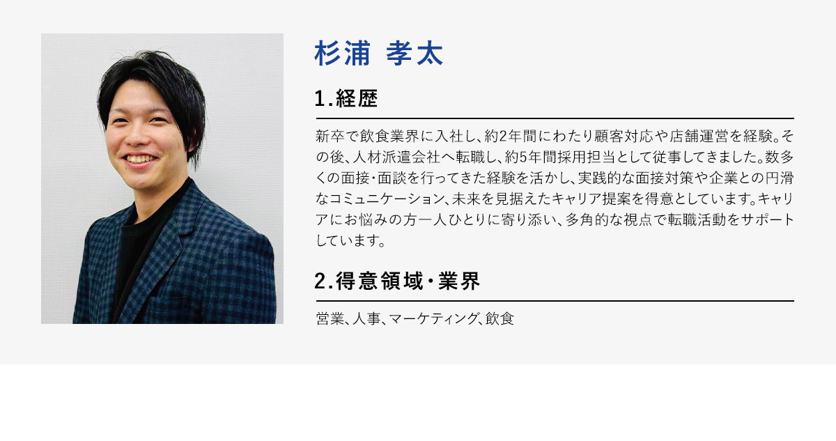 杉浦孝太 1.経歴 新卒で飲食業界に入社し、約2年間にわたり顧客対応や店舗運営を経験。その後、人材派遣会社へ転職し、約5年間採用担当として従事してきました。数多くの面接・面談を行ってきた経験を活かし、実践的な面接対策や企業との円滑なコミュニケーション、未来を見据えたキャリア提案を得意としています。キャリアにお悩みの方一人ひとりに寄り添い、多角的な視点で転職活動をサポートしています。 2.得意領域・業界 営業、人事、マーケティング、飲食