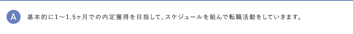 A 基本的に1から1.5ヶ月での内定獲得を目指して、スケジュールを組んで転職活動をしていきます。