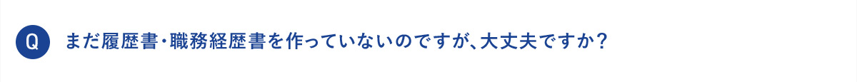 Q まだ履歴書・職務経歴書を作っていないのですが、大丈夫ですか？