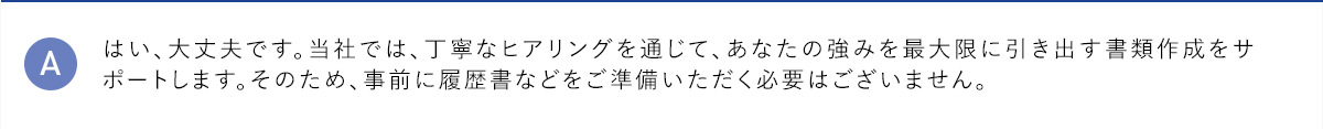 A はい、大丈夫です。当社では、丁寧なヒアリングを通じて、あなたの強みを最大限に引き出す書類作成をサポートします。そのため、事前に履歴書などをご準備いただく必要はございません。