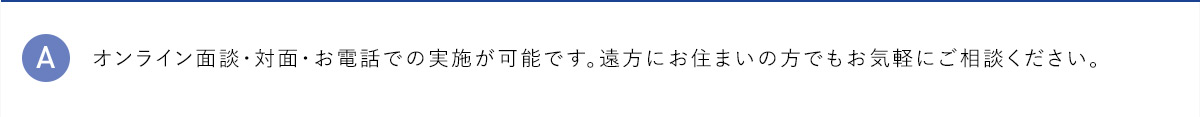 A オンライン面談・対面・お電話での実施が可能です。遠方にお住まいの方でもお気軽にご相談ください。