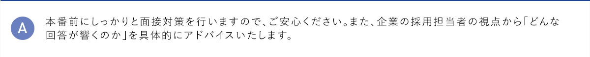 A 本番前にしっかりと面接対策を行いますので、ご安心ください。また、企業の採用担当者の視点から「どんな回答が響くのか」を具体的にアドバイスいたします。