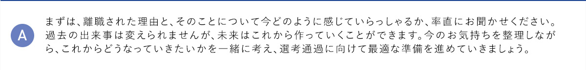 A まずは、離職された理由と、そのことについて今どのように感じていらっしゃるか、率直にお聞かせください。過去の出来事は変えられませんが、未来はこれから作っていくことができます。今のお気持ちを整理しながら、これからどうなっていきたいかを一緒に考え、選考通過に向けて最適な準備を進めていきましょう。