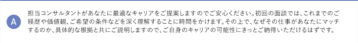 A 担当コンサルタントがあなたに最適なキャリアをご提案しますのでご安心ください。初回の面談では、これまでのご経歴や価値観、ご希望の条件などを深く理解することに時間をかけます。その上で、なぜその仕事があなたにマッチするのか、具体的な根拠と共にご説明しますので、ご自身のキャリアの可能性にきっとご納得いただけるはずです。