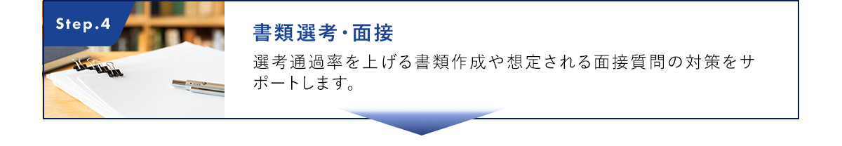 Step.4 書類選考・面接 選考通過率を上げる書類作成や想定される面接質問の対策をサポートします。