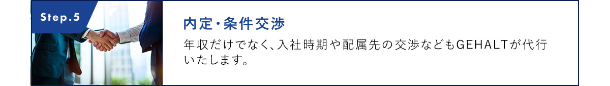 Step.5 内定・条件交渉 年収だけでなく、入社時期や配属先の交渉などもGEHALTが代行いたします。