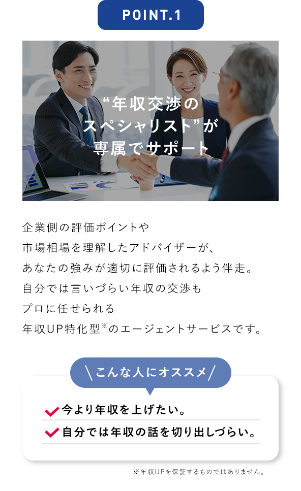 POINT.1 “年収交渉のスペシャリスト”が専属でサポート 企業側の評価ポイントや市場相場を理解したアドバイザーが、あなたの強みが適切に評価されるよう伴走。自分では言いづらい年収の交渉もプロに任せられる年収UP特化型※のエージェントサービスです。 こんな人にオススメ 今より年収を上げたい。 自分では年収の話を切り出しづらい。 ※年収UPを保証するものではありません。