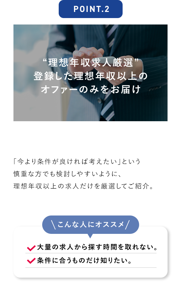 POINT.2 “理想年収求人厳選” 登録した理想年収以上のオファーのみをお届け 「今より条件が良ければ考えたい」という慎重な方でも検討しやすいように、理想年収以上の求人だけを厳選してご紹介。 こんな人にオススメ 大量の求人から探す時間を取れない。 条件に合うものだけ知りたい。