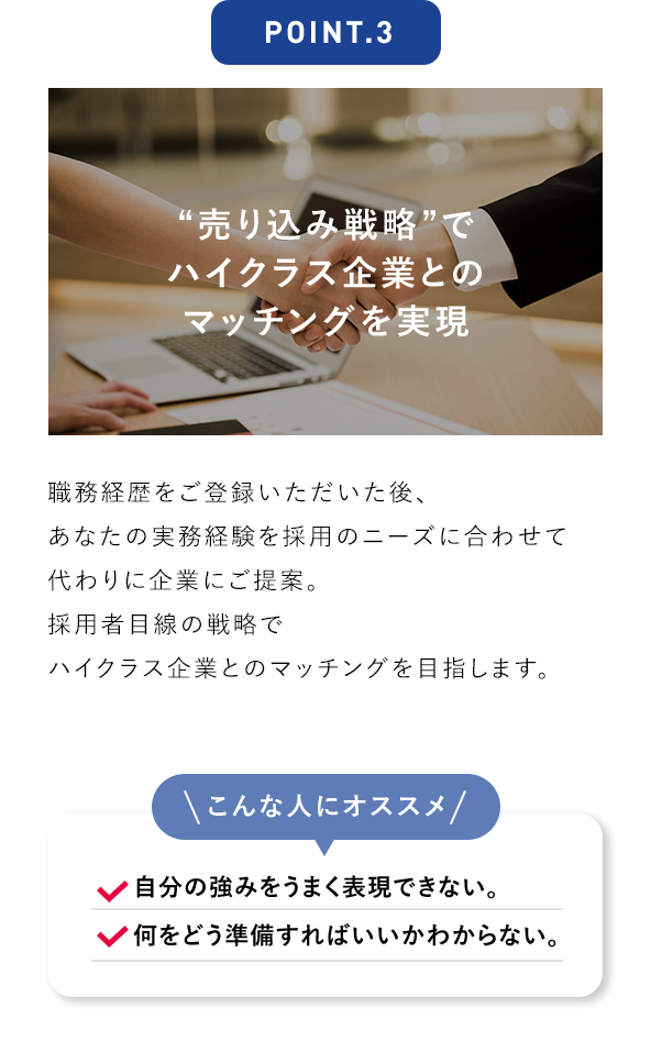 POINT.3 “売り込み戦略”でハイクラス企業とのマッチングを実現 職務経歴をご登録いただいた後、あなたの実務経験を採用のニーズに合わせて代わりに企業にご提案。 採用者目線の戦略でハイクラス企業とのマッチングを目指します。 こんな人にオススメ 自分の強みをうまく表現できない。 何をどう準備すればいいかわからない。