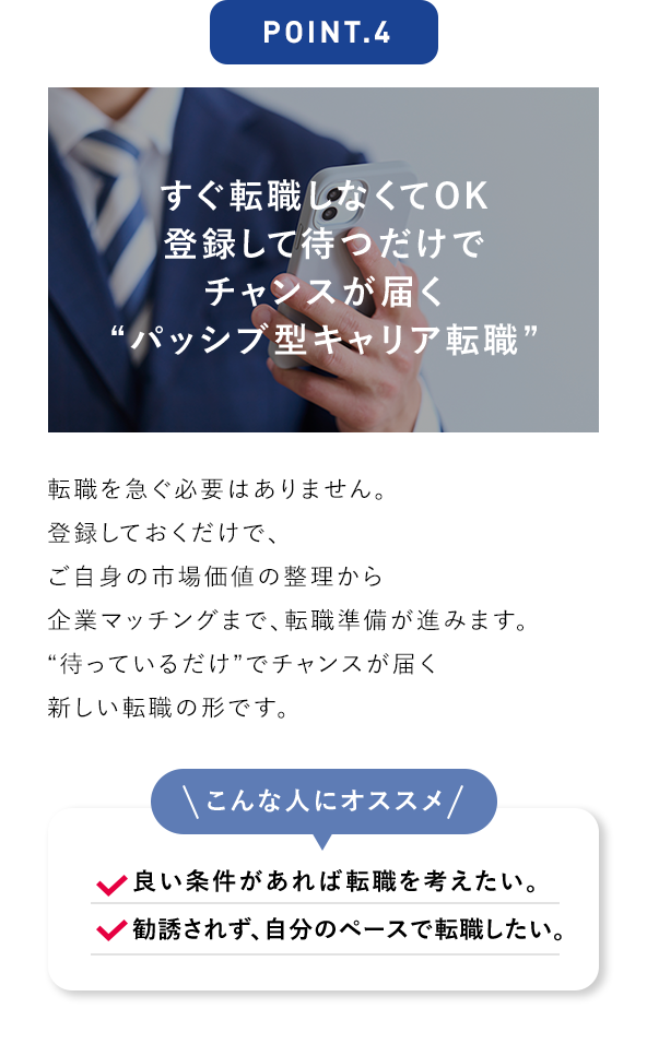 POINT.4 すぐ転職しなくてOK 登録して待つだけでチャンスが届く“パッシブ型キャリア転職” 転職を急ぐ必要はありません。登録しておくだけで、ご自身の市場価値の整理から企業マッチングまで、転職準備が進みます。“待っているだけ”でチャンスが届く新しい転職の形です。 こんな人にオススメ 良い条件があれば転職を考えたい。 勧誘されず、自分のペースで転職したい。